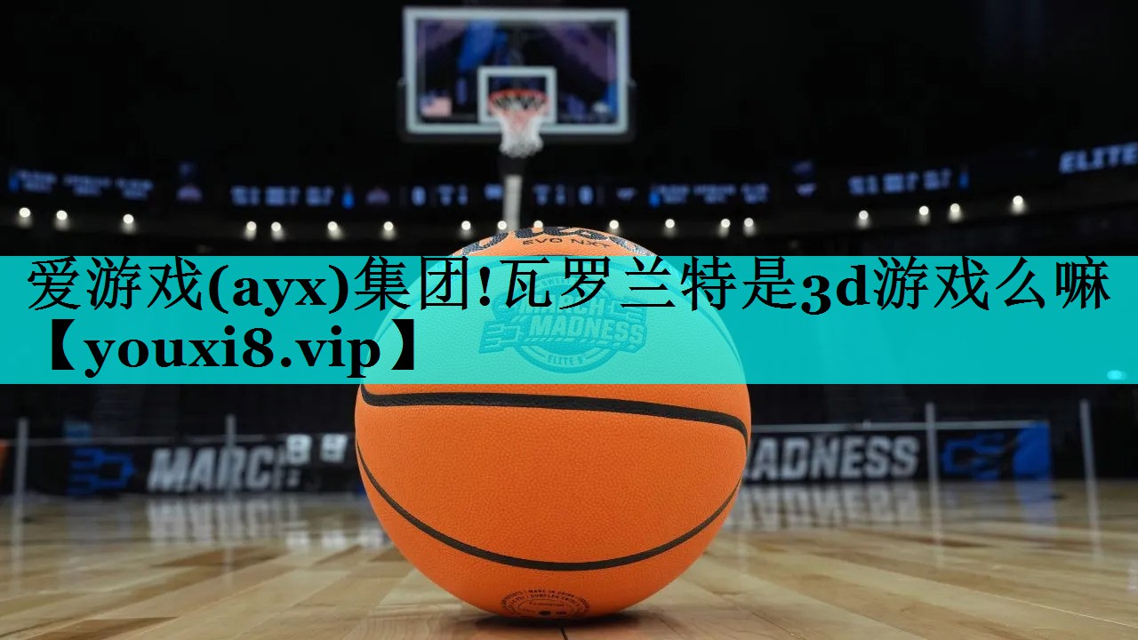 爱游戏(ayx)集团!瓦罗兰特是3d游戏么嘛
