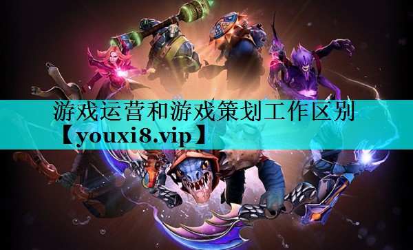 游戏运营和游戏策划工作区别 游戏运营和游戏策划工作区别